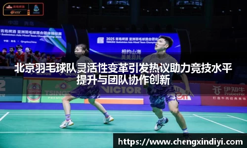 北京羽毛球队灵活性变革引发热议助力竞技水平提升与团队协作创新